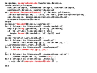 procedure societyComplete(numPerson:Integer,
numFriendship:Integer,
numList:Integer, numMember:Integer, numPost:Integer,
numComment:Integer, numDeny:Integer)
var persons:Sequence(Person), p1:Person, p2:Person,
lists:Sequence(List), l:List, po:Post, posts:Sequence(Post),
acc:Accessor, commentings:Sequence(Commenting),
accesses:Sequence(Access)
begin
persons:=CreateN(Person,[numPerson])
for i:Integer in [Sequence{1..numFriendship}]
begin p1:=Try([persons]) p2:=Try([persons])
if [p1.invitee->excludes(p2)] then
begin Insert(Friendship,[p1],[p2]) end
end
lists:=CreateN(List,[numList])
for i:Integer in [Sequence{1..numList}]
.. Insert(ListOwnership,[p1],[lists->at(i)]) ..
..ListMembership..Post..Posting..
for i:Integer in [Sequence{1..numComment}]
.. Create(Commenting,[p1],[po]) ..
..
for i:Integer in [Sequence{1..commentings->size}]
.. [commentings->at(i)].comment:=[''] ..
for i:Integer in [Sequence{1..numDeny}]
.. acc:=Try([persons->union(lists)]) ..
..
end
 