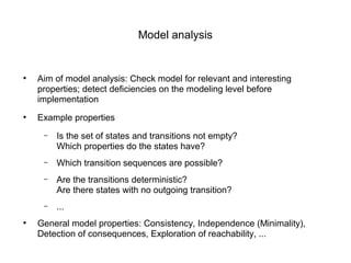 Model analysis
●
Aim of model analysis: Check model for relevant and interesting
properties; detect deficiencies on the modeling level before
implementation
●
Example properties
– Is the set of states and transitions not empty?
Which properties do the states have?
– Which transition sequences are possible?
– Are the transitions deterministic?
Are there states with no outgoing transition?
– ...
●
General model properties: Consistency, Independence (Minimality),
Detection of consequences, Exploration of reachability, ...
 