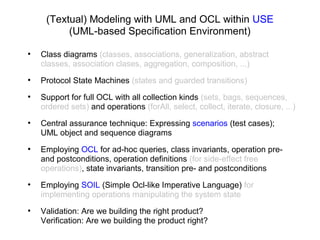 (Textual) Modeling with UML and OCL within USE
(UML-based Specification Environment)
●
Class diagrams (classes, associations, generalization, abstract
classes, association clases, aggregation, composition, ...)
●
Protocol State Machines (states and guarded transitions)
●
Support for full OCL with all collection kinds (sets, bags, sequences,
ordered sets) and operations (forAll, select, collect, iterate, closure, ...)
●
Central assurance technique: Expressing scenarios (test cases);
UML object and sequence diagrams
●
Employing OCL for ad-hoc queries, class invariants, operation pre-
and postconditions, operation definitions (for side-effect free
operations), state invariants, transition pre- and postconditions
●
Employing SOIL (Simple Ocl-like Imperative Language) for
implementing operations manipulating the system state
●
Validation: Are we building the right product?
Verification: Are we building the product right?
 