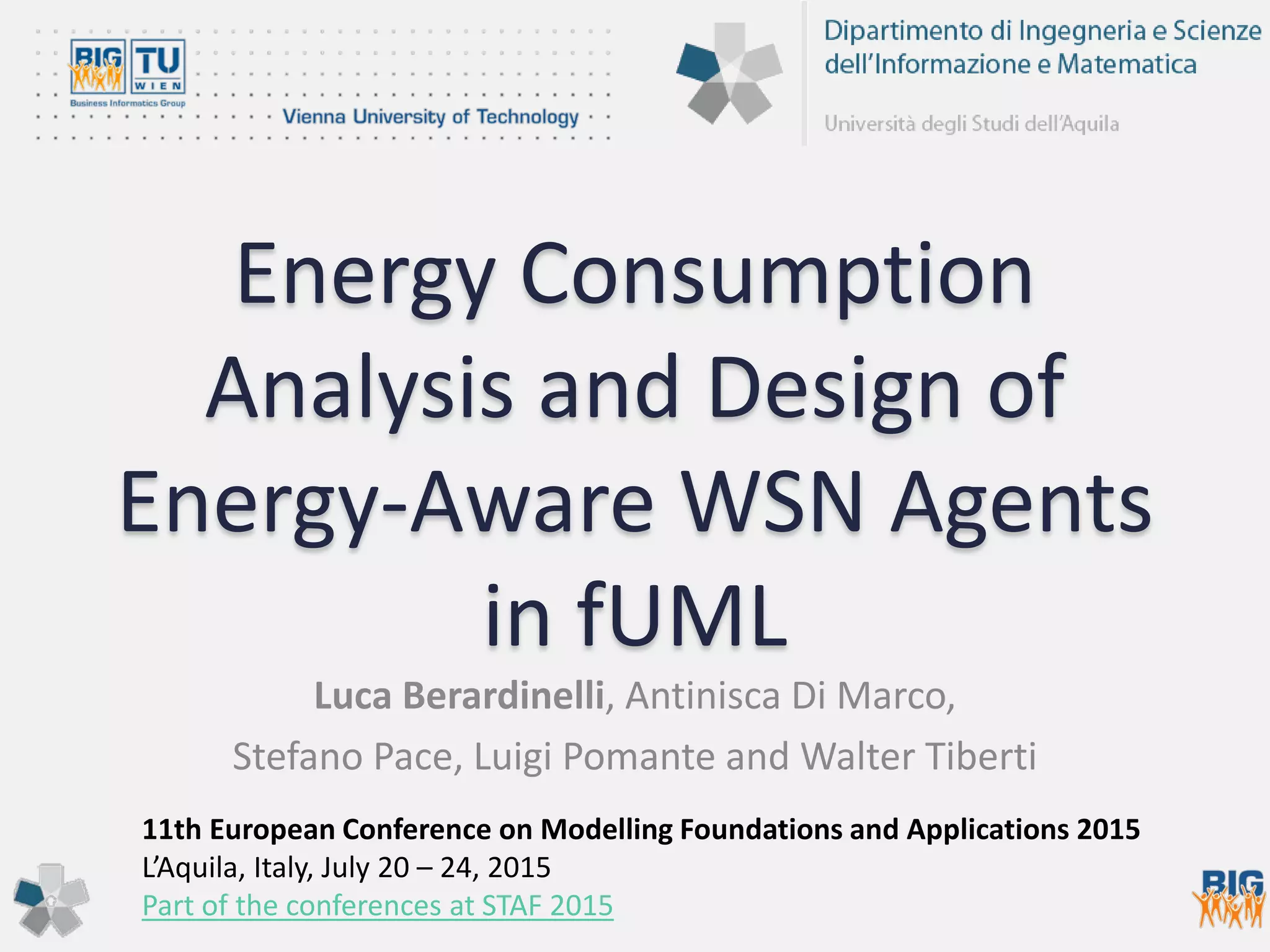 Energy Consumption
Analysis and Design of
Energy-Aware WSN Agents
in fUML
Luca Berardinelli, Antinisca Di Marco,
Stefano Pace, Luigi Pomante and Walter Tiberti
11th European Conference on Modelling Foundations and Applications 2015
L’Aquila, Italy, July 20 – 24, 2015
Part of the conferences at STAF 2015
 
