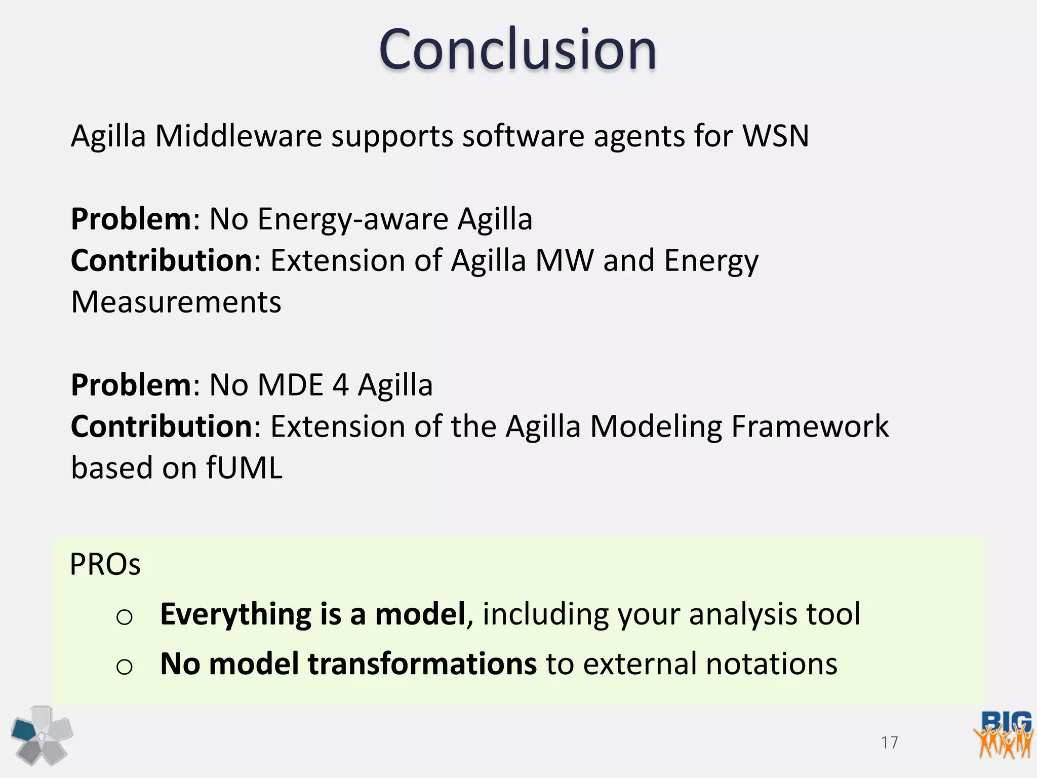 Conclusion
PROs
o Everything is a model, including your analysis tool
o No model transformations to external notations
Agilla Middleware supports software agents for WSN
Problem: No Energy-aware Agilla
Contribution: Extension of Agilla MW and Energy
Measurements
Problem: No MDE 4 Agilla
Contribution: Extension of the Agilla Modeling Framework
based on fUML
17
 