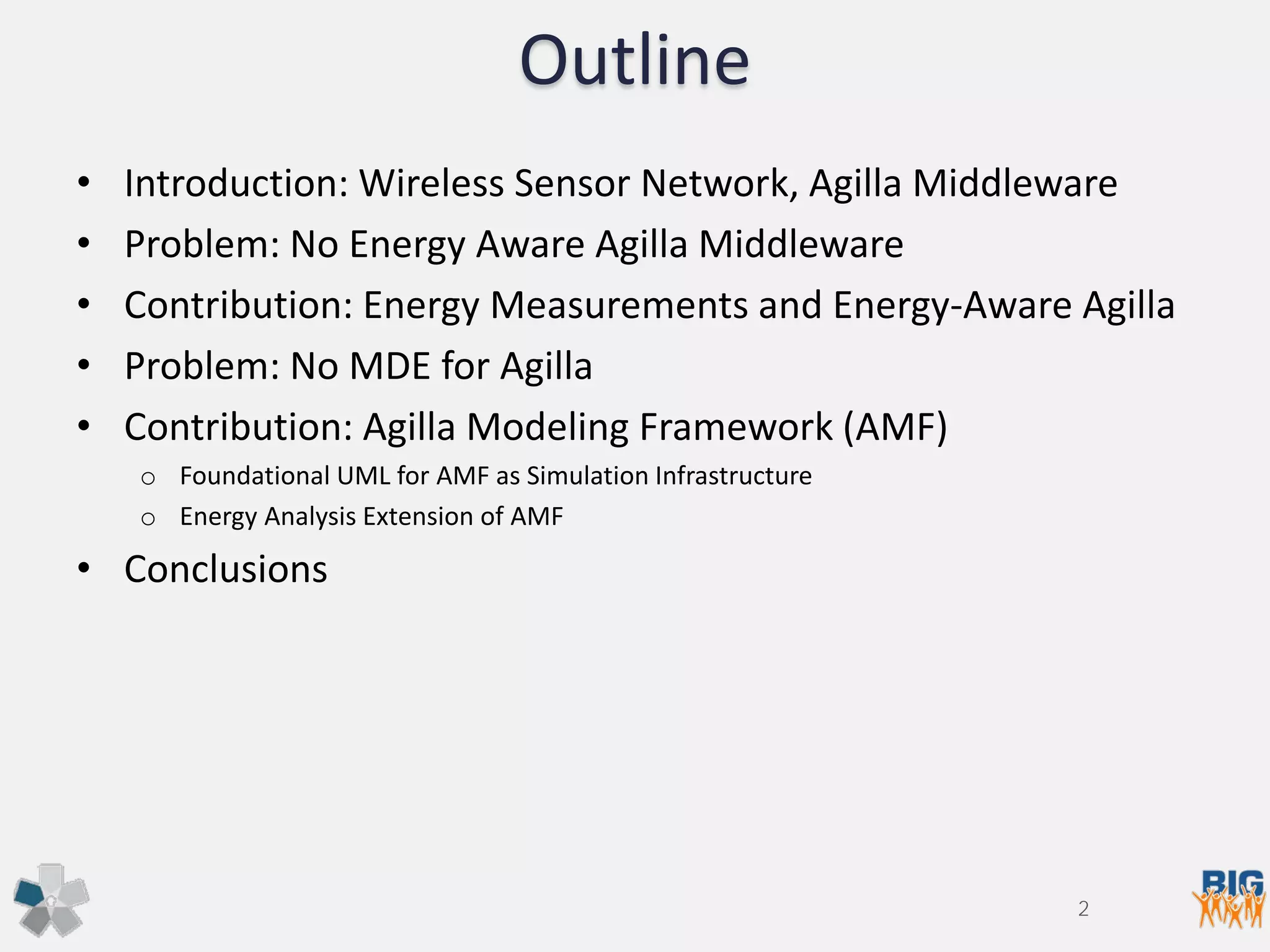 Outline
• Introduction: Wireless Sensor Network, Agilla Middleware
• Problem: No Energy Aware Agilla Middleware
• Contribution: Energy Measurements and Energy-Aware Agilla
• Problem: No MDE for Agilla
• Contribution: Agilla Modeling Framework (AMF)
o Foundational UML for AMF as Simulation Infrastructure
o Energy Analysis Extension of AMF
• Conclusions
2
 