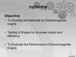 OVERVIEW
11
Objective
• To Develop and fabricate an Electromagnetic
engine
• Testing of Engine for its power output and
efficiency
• To Evaluate the Performance of Electromagnetic
Engine
 
