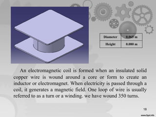 An electromagnetic coil is formed when an insulated solid
copper wire is wound around a core or form to create an
inductor or electromagnet. When electricity is passed through a
coil, it generates a magnetic field. One loop of wire is usually
referred to as a turn or a winding. we have wound 350 turns.
18
Diameter 0.065 m
Height 0.080 m
 