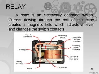 RELAY
A relay is an electrically operated switch.
Current flowing through the coil of the relay
creates a magnetic field which attracts a lever
and changes the switch contacts.
19
 