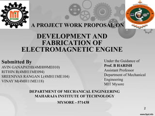 2
A PROJECT WORK PROPOSAL ON
DEVELOPMENT AND
FABRICATION OF
ELECTROMAGNETIC ENGINE
Submitted By
AVIN GANAPATHI(4MH09ME010)
RITHIN R(4MH11ME094)
SREENIVAS RANGAN L(4MH11ME104)
VINAY M(4MH11ME118)
Under the Guidance of
Prof. B HARISH
Assistant Professor
Department of Mechanical
Engineering
MIT Mysore
DEPARTMENT OF MECHANICAL ENGINEERING
MAHARAJA INSTITUTE OF TECHNOLOGY
MYSORE - 571438
 
