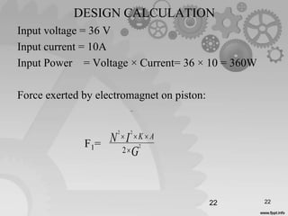 DESIGN CALCULATION
Input voltage = 36 V
Input current = 10A
Input Power = Voltage × Current= 36 × 10 = 360W
Force exerted by electromagnet on piston:
F1=
22
G
IN AK
2
22
2

22
 