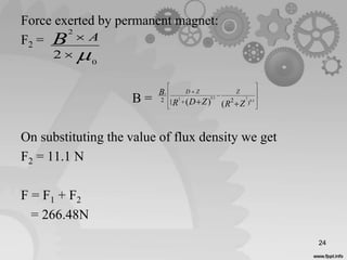 Force exerted by permanent magnet:
F2 =
B =
On substituting the value of flux density we get
F2 = 11.1 N
F = F1 + F2
= 266.48N
0
2
2 
 AB













 5.0
25.02
)2[2
()( ZRZDR
B ZZDr
24
 