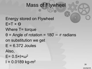 Mass of Flywheel

Energy stored on Flywheel
E=T × Ѳ
Where T= torque
θ = Angle of rotation = 180̊ radians
on substitution we get
E = 6.372 Joules
Also,
E= 0.5×I×ω2
I = 0.0189 kg-m2
26
 