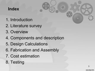 Index
1. Introduction
2. Literature survey
3. Overview
4. Components and description
5. Design Calculations
6. Fabrication and Assembly
7. Cost estimation
8. Testing
3
 