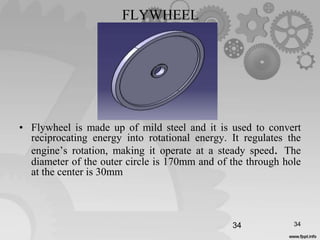FLYWHEEL
• Flywheel is made up of mild steel and it is used to convert
reciprocating energy into rotational energy. It regulates the
engine’s rotation, making it operate at a steady speed. The
diameter of the outer circle is 170mm and of the through hole
at the center is 30mm
34 34
 