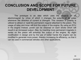 CONCLUSION AND SCOPE FOR FUTURE
DEVELOPMENT
The prototype is an idea which uses the property of an
electromagnet by virtue of which it changes the polarity of its poles
whenever the direction of current is changed. This variation in polarity is
utilized to attract or repel the permanent magnet attached to the piston. The
usage of relay and timer will limit the output of the engine. By using an ECU
in the engine instead, power can be obtained on each stroke which will
result in an increased output. Also, by inserting more permanent magnets in
series on the piston will enhance the output of the engine. By slight
modification in design and by the use of better hands the engine can be
modified to generate more power, thereby increasing its efficiency, so that it
can be used in commercial vehicles and other applications.
44
 