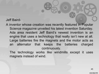 Jeff Baird-
A inventor whose creation was recently featured in Popular
Science magazine unveiled his latest invention Saturday.
Ada area resident Jeff Baird’s newest invention is an
engine that uses a technology that really isn’t new at all.
Large batteries fire the magnets and the motor acts as
an alternator that keeps the batteries charged
continuously.
The technology works like windmills except it uses
magnets instead of wind.
45
 