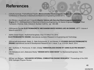 References
• [1]Atulkumarsingh, PrabhatRanjanTripathi, Microcontrolled Electromagnetic Engine, 2011, International
Conference on Advances in Electrical and Electronics Engineering (ICAEE'2011)
• [2]J.Rithula,J.Jeyashruthi and Y Anandhi,Electric Vehicle with Zero-fuel ElectromagneticAutomobile
Engine,2013,1,2&3Department of Electrical & Electronics Engineering, Sri Sairam Engineering College, West
Tambaram, Chennai, India. Volume 6, Number 4 (2013), pp. 483-486
• [3]Shirsendu Das,An ELECTROMAGNETIC MECHANISM WHICH WORKS LIKE AN ENGINE, IJETT- Volume 4
Issue 6-June 2013
• [4]Abil Joseph Eapen, AbyEshowVarughese, Arun T.P,Athul T.N, 2014,
ELECTROMAGNETIC ENGINE, International Journal of Research in Engineering and Technology.
• [5]AmarnathJayaprakash, Balaji, G., Bala Subramanian, S. and Naveen, N.,STUDIES ON ELECTROMAGNETIC
ENGINE International Journal of Development Research Vol. 4, Issue, 3, pp. 519-524, March, 2014
• [6]C. Sudhakar, K. Premkumar, K.Vijith, S.Balaji,“EMISSIONLESS ENGINE BY USING ELECTRO MAGNET”,
2014
• [7]K.Mahadevan and L.Balaveera Reddy “DESIGN DATA HAND BOOK” for Mechanical Engineers, Third
Edition.
• [8]Peter van Blarigan, “ADVANCED INTERNAL COMBUSTION ENGINE RESEARCH ” Proceedings of the 2000
DOE Hydrogen Program Review.
48
 