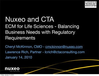 Nuxeo and CTA
        ECM for Life Sciences - Balancing
        Business Needs with Regulatory
        Requirements
        Cheryl McKinnon, CMO - cmckinnon@nuxeo.com
        Lawrence Rich, Partner - lcrich@ctaconsulting.com
        January 14, 2010



Friday, January 15, 2010
 