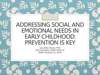 ADDRESSING SOCIAL AND
EMOTIONAL NEEDS IN
EARLY CHILDHOOD:
PREVENTION IS KEY
Lisa Kelly-Vance, PhD
Past President, NASP 2018-19
OSPA, October 25, 2019
 
