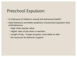 Preschool Expulsion
◦ Is it because of children’s mental and behavioral health?
◦ Adult behaviors are better predictors of preschool expulsion than
child behaviors
◦ High child: teacher ratios
◦ Higher rates of job stress in teachers
◦ Length of day – longer program, more likely to refer
◦ No resources for behavior support
 