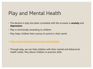 Play and Mental Health
◦ The decline in play has been correlated with the increase in anxiety and
depression.
◦ Play is intrinsically rewarding to children.
◦ Play helps children feel a sense of control in their world.
◦ https://www.zerotothree.org/early-learning/play
◦ Through play, we can help children with their mental and behavioral
health needs. Play allows children to practice skills.
 
