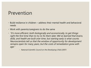 Prevention
◦ Build resilience in children – address their mental health and behavioral
needs
◦ Work with parents/caregivers to do the same
◦ “It’s more efficient, both biologically and economically, to get things
right the first time than to try to fix them later. We’ve learned that brains,
skills, and health are built over time, but starting early is what counts.
Neuroscientists tell us that the window of opportunity for development
remains open for many years, but the costs of remediation grow with
age.”
◦ National Scientific Council on the Developing Child (2007)
 