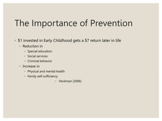 The Importance of Prevention
◦ $1 invested in Early Childhood gets a $7 return later in life
◦ Reduction in
◦ Special education
◦ Social services
◦ Criminal behavior
◦ Increase in
◦ Physical and mental health
◦ Family self-sufficiency
◦ Heckman (2006)
 