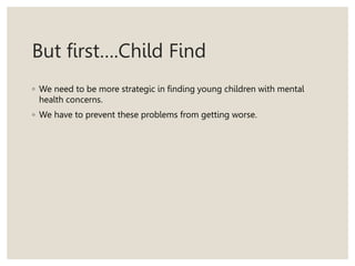 But first….Child Find
◦ We need to be more strategic in finding young children with mental
health concerns.
◦ We have to prevent these problems from getting worse.
 