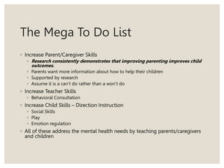 The Mega To Do List
◦ Increase Parent/Caregiver Skills
◦ Research consistently demonstrates that improving parenting improves child
outcomes.
◦ Parents want more information about how to help their children
◦ Supported by research
◦ Assume it is a can’t do rather than a won’t do
◦ Increase Teacher Skills
◦ Behavioral Consultation
◦ Increase Child Skills – Direction Instruction
◦ Social Skills
◦ Play
◦ Emotion regulation
◦ All of these address the mental health needs by teaching parents/caregivers
and children
 