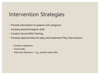 Intervention Strategies
◦ Provide information to parents and caregivers
◦ Increase parent/caregiver skills
◦ Conduct Social Skills Training
◦ Increase opportunities for play and Implement Play Interventions
◦ Emotion regulation
◦ Social skills
◦ Alternate behaviors – e.g., positive play skills
 