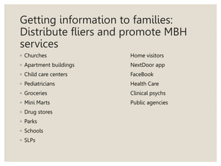 Getting information to families:
Distribute fliers and promote MBH
services
◦ Churches Home visitors
◦ Apartment buildings NextDoor app
◦ Child care centers FaceBook
◦ Pediatricians Health Care
◦ Groceries Clinical psychs
◦ Mini Marts Public agencies
◦ Drug stores
◦ Parks
◦ Schools
◦ SLPs
 