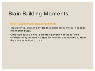 Brain Building Moments
◦ http://joinvroom.org/science-and-facts
◦ Took science, put it in a 5th grade reading level. The put it in small
information bytes.
◦ Collected data on what parents in poverty wanted for their children –
they wanted a better life for them and wanted to know the science for
how to do it.
Brain Building Moments
◦ http:/ / joinvroom.org/ scienc e-and-facts
◦ Took science, put it in a 5th grade reading level. The put it in small
information bytes.
◦ Collected data on what parents in poverty wanted for their
children – they wanted a better life for them and wanted to know
the sc ience for how to do it.
 
