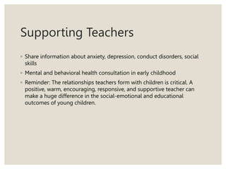 Supporting Teachers
◦ Share information about anxiety, depression, conduct disorders, social
skills
◦ Mental and behavioral health consultation in early childhood
◦ Reminder: The relationships teachers form with children is critical. A
positive, warm, encouraging, responsive, and supportive teacher can
make a huge difference in the social-emotional and educational
outcomes of young children.
 