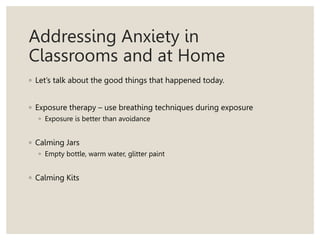 Addressing Anxiety in
Classrooms and at Home
◦ Let’s talk about the good things that happened today.
◦ Exposure therapy – use breathing techniques during exposure
◦ Exposure is better than avoidance
◦ Calming Jars
◦ Empty bottle, warm water, glitter paint
◦ Calming Kits
 