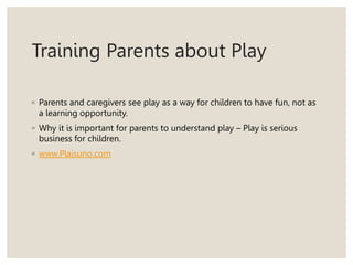 Training Parents about Play
◦ Parents and caregivers see play as a way for children to have fun, not as
a learning opportunity.
◦ Why it is important for parents to understand play – Play is serious
business for children.
◦ www.Plaisuno.com
 