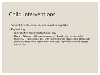 Child Interventions
◦ Social skills instruction – includes emotion regulation
◦ Play training
◦ Some children need direct teaching of play
◦ Play and Behavior - Gillaspie implemented 4 weeks intervention with 3
children (24-48 months of age) with severe behavior needs. Had a comparison
group. Increases found in percent of time spent in pretend play and highest
level of play.
 