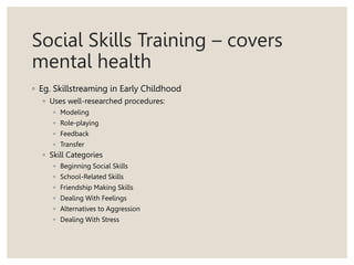 Social Skills Training – covers
mental health
◦ Eg. Skillstreaming in Early Childhood
◦ Uses well-researched procedures:
◦ Modeling
◦ Role-playing
◦ Feedback
◦ Transfer
◦ Skill Categories
◦ Beginning Social Skills
◦ School-Related Skills
◦ Friendship Making Skills
◦ Dealing With Feelings
◦ Alternatives to Aggression
◦ Dealing With Stress
 