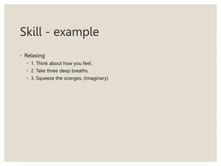 Skill - example
◦ Relaxing
◦ 1. Think about how you feel.
◦ 2. Take three deep breaths.
◦ 3. Squeeze the oranges. (Imaginary)
 