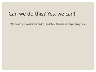 Can we do this? Yes, we can!
◦ We don’t have a choice. Children and their families are depending on us.
 