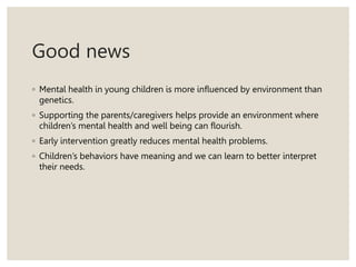 Good news
◦ Mental health in young children is more influenced by environment than
genetics.
◦ Supporting the parents/caregivers helps provide an environment where
children’s mental health and well being can flourish.
◦ Early intervention greatly reduces mental health problems.
◦ Children’s behaviors have meaning and we can learn to better interpret
their needs.
 