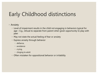 Early Childhood distinctions
◦ Anxiety
◦ Level of impairment results in the child not engaging in behaviors typical for
age – E.g., refusal to separate from parent when given opportunity to play with
peer
◦ May not state the actual feeling of fear or anxiety
◦ Express anxiety through behavior
◦ defiance,
◦ avoidance
◦ crying,
◦ clinging to adult
◦ Often mistaken for oppositional behavior or irritability
 