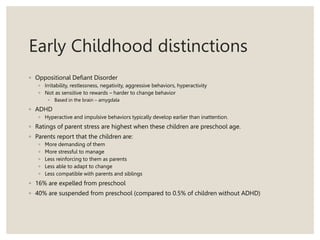 Early Childhood distinctions
◦ Oppositional Defiant Disorder
◦ Irritability, restlessness, negativity, aggressive behaviors, hyperactivity
◦ Not as sensitive to rewards – harder to change behavior
◦ Based in the brain – amygdala
◦ ADHD
◦ Hyperactive and impulsive behaviors typically develop earlier than inattention.
◦ Ratings of parent stress are highest when these children are preschool age.
◦ Parents report that the children are:
◦ More demanding of them
◦ More stressful to manage
◦ Less reinforcing to them as parents
◦ Less able to adapt to change
◦ Less compatible with parents and siblings
◦ 16% are expelled from preschool
◦ 40% are suspended from preschool (compared to 0.5% of children without ADHD)
 