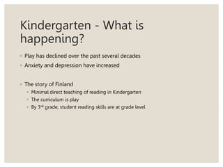 Kindergarten - What is
happening?
◦ Play has declined over the past several decades
◦ Anxiety and depression have increased
◦ The story of Finland
◦ Minimal direct teaching of reading in Kindergarten
◦ The curriculum is play
◦ By 3rd grade, student reading skills are at grade level
 