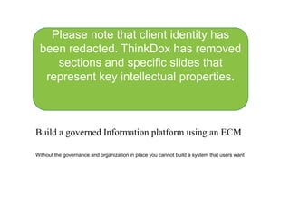Build a governed Information platform using an ECM
Without the governance and organization in place you cannot build a system that users want
Please note that client identity has
been redacted. ThinkDox has removed
sections and specific slides that
represent key intellectual properties.
 