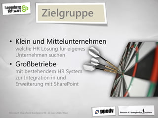 Zielgruppe

• Klein und Mittelunternehmen
     welche HR Lösung für eigenes
     Unternehmen suchen
• Großbetriebe
     mit bestehendem HR System
     zur Integration in und
     Erweiterung mit SharePoint




Microsoft SharePoint Konferenz 09.-10. Juni 2010, Wien
 