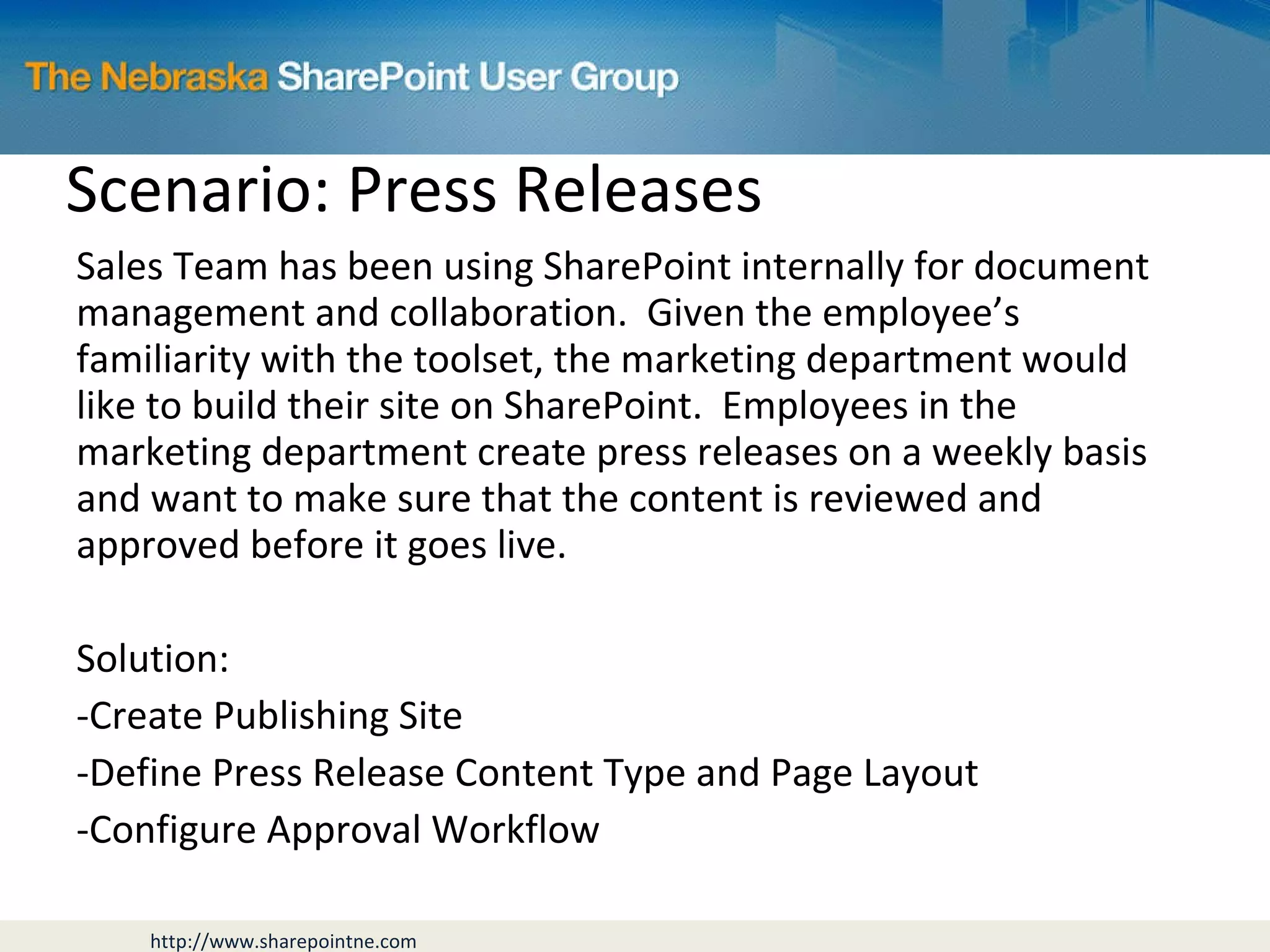 Scenario: Press Releases Sales Team has been using SharePoint internally for document management and collaboration.  Given the employee’s familiarity with the toolset, the marketing department would like to build their site on SharePoint.  Employees in the marketing department create press releases on a weekly basis and want to make sure that the content is reviewed and approved before it goes live. Solution: Create Publishing Site Define Press Release Content Type and Page Layout Configure Approval Workflow 
