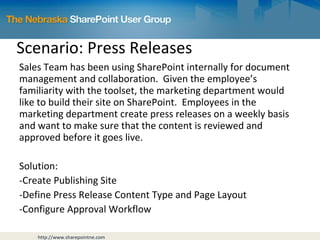 Scenario: Press Releases Sales Team has been using SharePoint internally for document management and collaboration.  Given the employee’s familiarity with the toolset, the marketing department would like to build their site on SharePoint.  Employees in the marketing department create press releases on a weekly basis and want to make sure that the content is reviewed and approved before it goes live. Solution: Create Publishing Site Define Press Release Content Type and Page Layout Configure Approval Workflow 