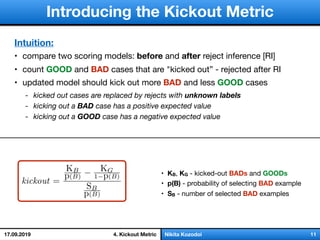 слайд 1/18Nikita Kozodoi 114. Kickout Metric
Introducing the Kickout Metric
• KB, KG - kicked-out BADs and GOODs
• p(B) - probability of selecting BAD example

• SB - number of selected BAD examples
Intuition:
• compare two scoring models: before and after reject inference [RI]

• count GOOD and BAD cases that are "kicked out” - rejected after RI

• updated model should kick out more BAD and less GOOD cases

- kicked out cases are replaced by rejects with unknown labels
- kicking out a BAD case has a positive expected value
- kicking out a GOOD case has a negative expected value
17.09.2019
 