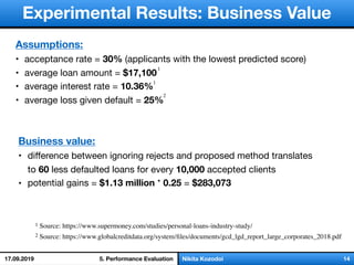 слайд 1/18Nikita Kozodoi 14
Experimental Results: Business Value
Assumptions:
• acceptance rate = 30% (applicants with the lowest predicted score)
• average loan amount = $17,100

• average interest rate = 10.36%
• average loss given default = 25%
Business value:
• diﬀerence between ignoring rejects and proposed method translates
to 60 less defaulted loans for every 10,000 accepted clients

• potential gains = $1.13 million * 0.25 = $283,073
1 Source: https://www.supermoney.com/studies/personal-loans-industry-study/
1
1
5. Performance Evaluation
2
2 Source: https://www.globalcreditdata.org/system/ﬁles/documents/gcd_lgd_report_large_corporates_2018.pdf
17.09.2019
 