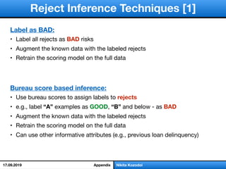 Label as BAD:
• Label all rejects as BAD risks

• Augment the known data with the labeled rejects

• Retrain the scoring model on the full data
Bureau score based inference:
• Use bureau scores to assign labels to rejects

• e.g., label “A” examples as GOOD, “B” and below - as BAD

• Augment the known data with the labeled rejects

• Retrain the scoring model on the full data

• Can use other informative attributes (e.g., previous loan delinquency)
Reject Inference Techniques [1]
Nikita KozodoiAppendix17.09.2019
 