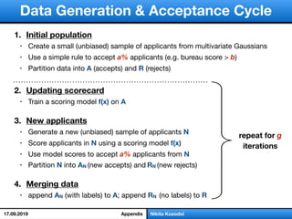 слайд 1/18Nikita Kozodoi
Data Generation & Acceptance Cycle
repeat for g
iterations
1. Initial population
• Create a small (unbiased) sample of applicants from multivariate Gaussians

• Use a simple rule to accept a% applicants (e.g. bureau score > b)

• Partition data into A (accepts) and R (rejects) 

2. Updating scorecard
• Train a scoring model f(x) on A 

3. New applicants
• Generate a new (unbiased) sample of applicants N
• Score applicants in N using a scoring model f(x)
• Use model scores to accept a% applicants from N
• Partition N into AN (new accepts) and RN (new rejects)

4. Merging data
• append AN (with labels) to A; append RN (no labels) to R
Appendix17.09.2019
 