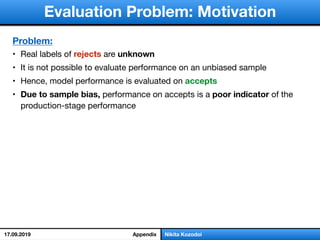 слайд 1/18Nikita Kozodoi
Evaluation Problem: Motivation
Problem:
• Real labels of rejects are unknown
• It is not possible to evaluate performance on an unbiased sample

• Hence, model performance is evaluated on accepts
• Due to sample bias, performance on accepts is a poor indicator of the
production-stage performance
Appendix17.09.2019
 