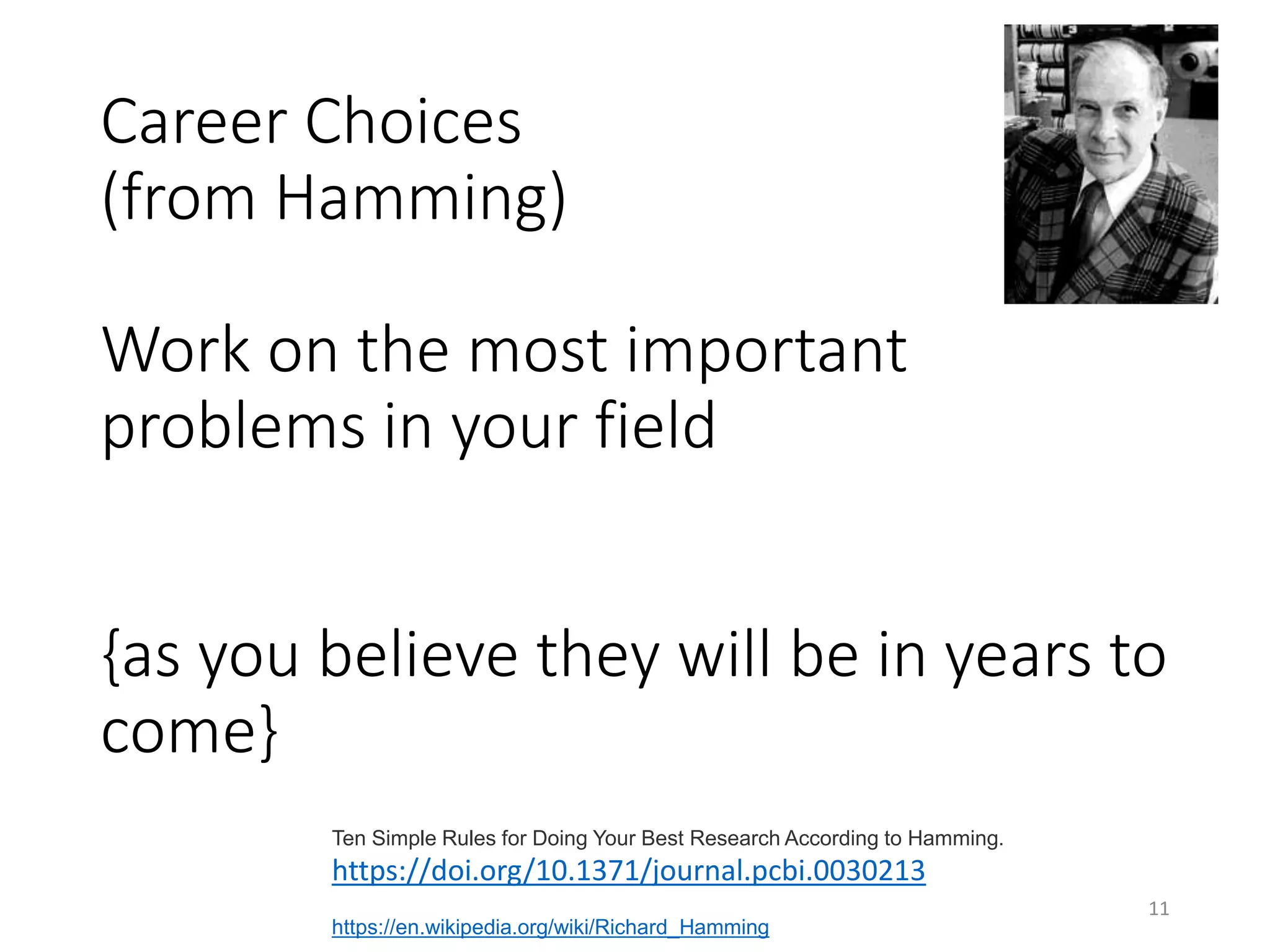 Career Choices
(from Hamming)
Work on the most important
problems in your field
{as you believe they will be in years to
come}
11
Ten Simple Rules for Doing Your Best Research According to Hamming.
https://doi.org/10.1371/journal.pcbi.0030213
https://en.wikipedia.org/wiki/Richard_Hamming
 